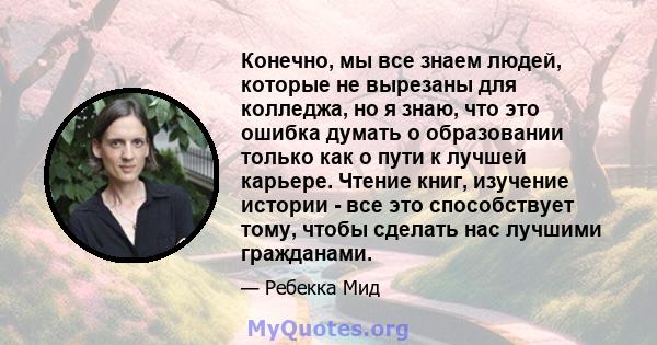 Конечно, мы все знаем людей, которые не вырезаны для колледжа, но я знаю, что это ошибка думать о образовании только как о пути к лучшей карьере. Чтение книг, изучение истории - все это способствует тому, чтобы сделать