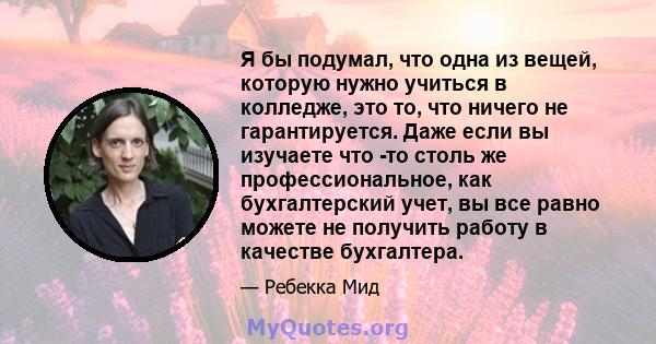 Я бы подумал, что одна из вещей, которую нужно учиться в колледже, это то, что ничего не гарантируется. Даже если вы изучаете что -то столь же профессиональное, как бухгалтерский учет, вы все равно можете не получить