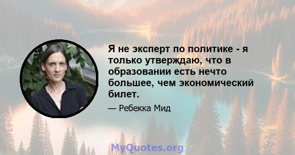 Я не эксперт по политике - я только утверждаю, что в образовании есть нечто большее, чем экономический билет.