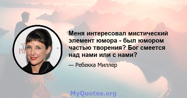 Меня интересовал мистический элемент юмора - был юмором частью творения? Бог смеется над нами или с нами?