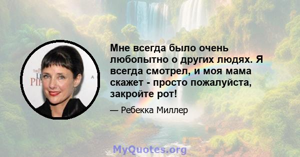 Мне всегда было очень любопытно о других людях. Я всегда смотрел, и моя мама скажет - просто пожалуйста, закройте рот!