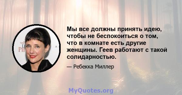 Мы все должны принять идею, чтобы не беспокоиться о том, что в комнате есть другие женщины. Геев работают с такой солидарностью.