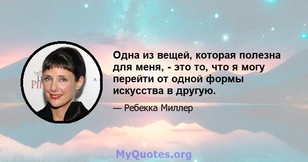 Одна из вещей, которая полезна для меня, - это то, что я могу перейти от одной формы искусства в другую.