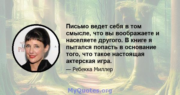 Письмо ведет себя в том смысле, что вы воображаете и населяете другого. В книге я пытался попасть в основание того, что такое настоящая актерская игра.