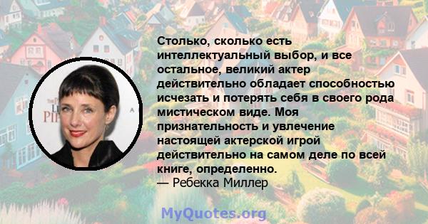 Столько, сколько есть интеллектуальный выбор, и все остальное, великий актер действительно обладает способностью исчезать и потерять себя в своего рода мистическом виде. Моя признательность и увлечение настоящей