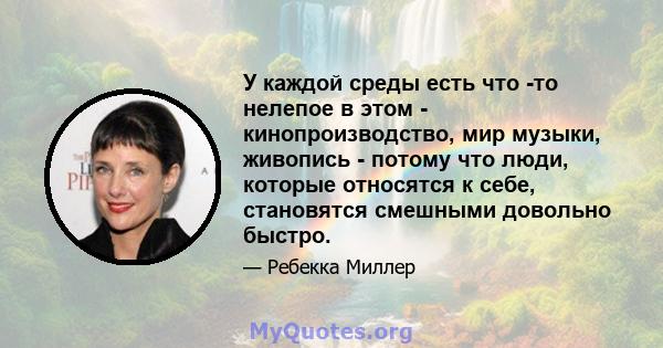 У каждой среды есть что -то нелепое в этом - кинопроизводство, мир музыки, живопись - потому что люди, которые относятся к себе, становятся смешными довольно быстро.