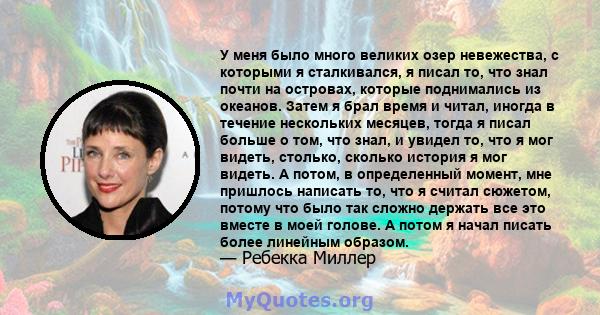 У меня было много великих озер невежества, с которыми я сталкивался, я писал то, что знал почти на островах, которые поднимались из океанов. Затем я брал время и читал, иногда в течение нескольких месяцев, тогда я писал 