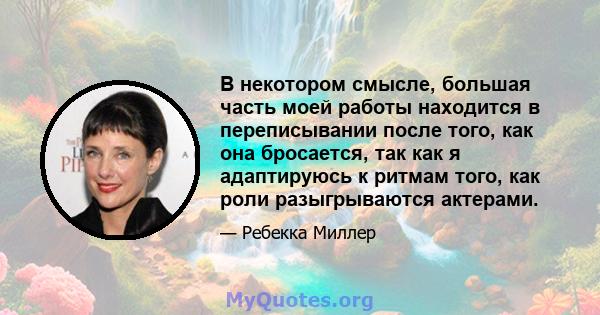 В некотором смысле, большая часть моей работы находится в переписывании после того, как она бросается, так как я адаптируюсь к ритмам того, как роли разыгрываются актерами.