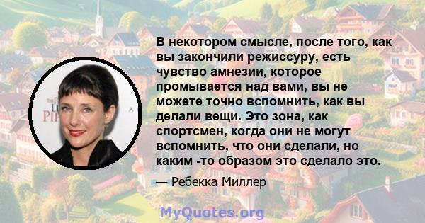 В некотором смысле, после того, как вы закончили режиссуру, есть чувство амнезии, которое промывается над вами, вы не можете точно вспомнить, как вы делали вещи. Это зона, как спортсмен, когда они не могут вспомнить,