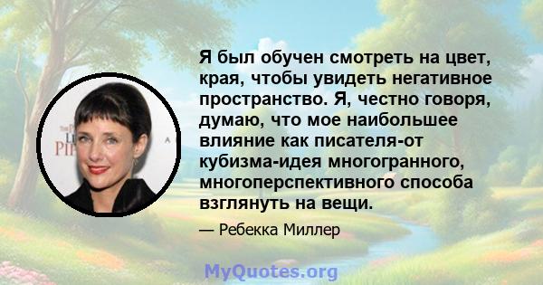 Я был обучен смотреть на цвет, края, чтобы увидеть негативное пространство. Я, честно говоря, думаю, что мое наибольшее влияние как писателя-от кубизма-идея многогранного, многоперспективного способа взглянуть на вещи.