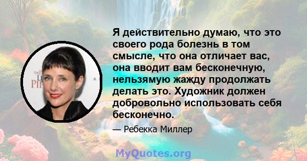 Я действительно думаю, что это своего рода болезнь в том смысле, что она отличает вас, она вводит вам бесконечную, нельзямую жажду продолжать делать это. Художник должен добровольно использовать себя бесконечно.