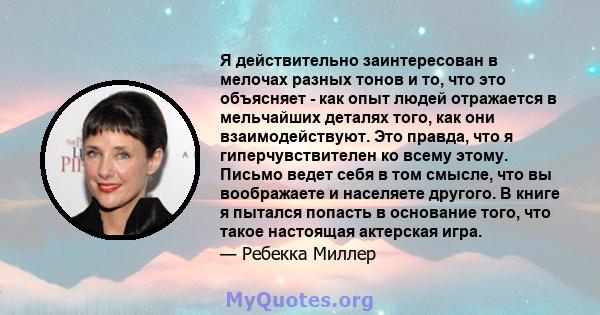 Я действительно заинтересован в мелочах разных тонов и то, что это объясняет - как опыт людей отражается в мельчайших деталях того, как они взаимодействуют. Это правда, что я гиперчувствителен ко всему этому. Письмо