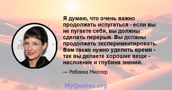 Я думаю, что очень важно продолжать испугаться - если вы не пугаете себя, вы должны сделать перерыв. Вы должны продолжать экспериментировать. Вам также нужно уделить время - так вы делаете хорошие вещи - наслоение и