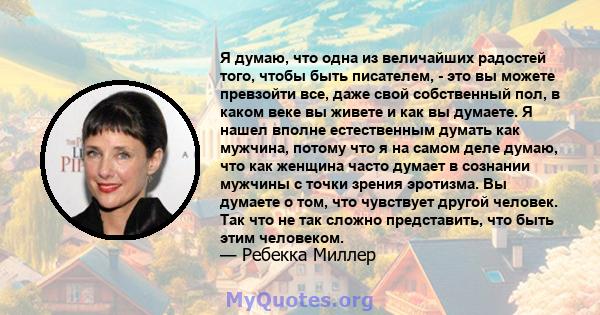 Я думаю, что одна из величайших радостей того, чтобы быть писателем, - это вы можете превзойти все, даже свой собственный пол, в каком веке вы живете и как вы думаете. Я нашел вполне естественным думать как мужчина,