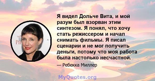 Я видел Дольче Вита, и мой разум был взорван этим синтезом. Я понял, что хочу стать режиссером и начал снимать фильмы. Я писал сценарии и не мог получить деньги, потому что моя работа была настолько несчастной.