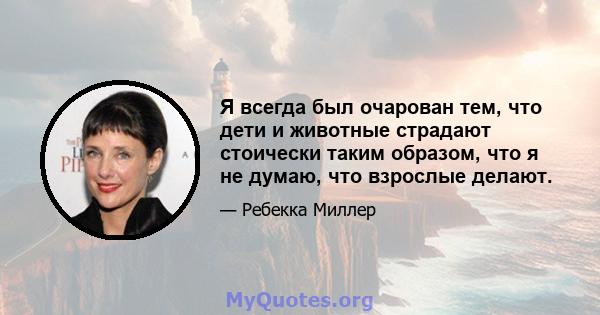 Я всегда был очарован тем, что дети и животные страдают стоически таким образом, что я не думаю, что взрослые делают.