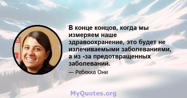 В конце концов, когда мы измеряем наше здравоохранение, это будет не излечиваемыми заболеваниями, а из -за предотвращенных заболеваний.