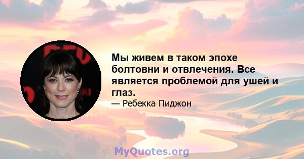 Мы живем в таком эпохе болтовни и отвлечения. Все является проблемой для ушей и глаз.