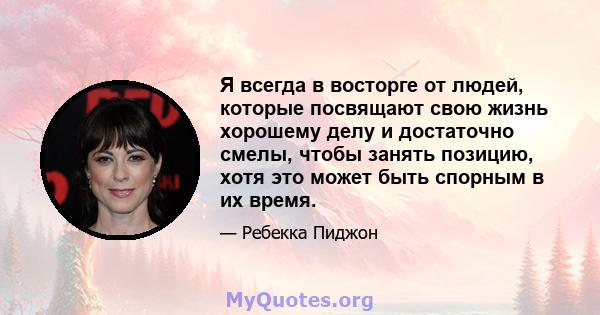 Я всегда в восторге от людей, которые посвящают свою жизнь хорошему делу и достаточно смелы, чтобы занять позицию, хотя это может быть спорным в их время.