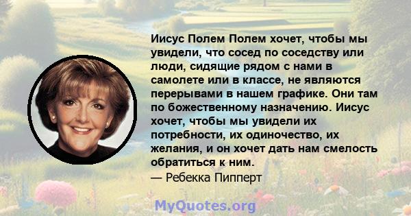 Иисус Полем Полем хочет, чтобы мы увидели, что сосед по соседству или люди, сидящие рядом с нами в самолете или в классе, не являются перерывами в нашем графике. Они там по божественному назначению. Иисус хочет, чтобы