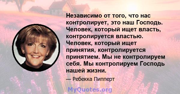 Независимо от того, что нас контролирует, это наш Господь. Человек, который ищет власть, контролируется властью. Человек, который ищет принятия, контролируется принятием. Мы не контролируем себя. Мы контролируем Господь 