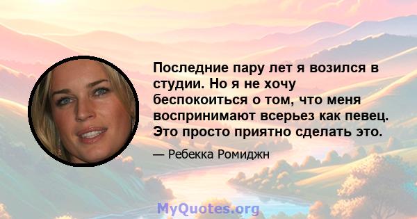 Последние пару лет я возился в студии. Но я не хочу беспокоиться о том, что меня воспринимают всерьез как певец. Это просто приятно сделать это.