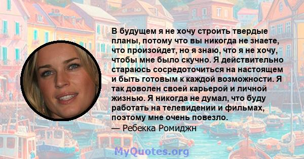 В будущем я не хочу строить твердые планы, потому что вы никогда не знаете, что произойдет, но я знаю, что я не хочу, чтобы мне было скучно. Я действительно стараюсь сосредоточиться на настоящем и быть готовым к каждой