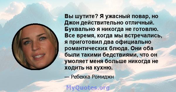 Вы шутите? Я ужасный повар, но Джон действительно отличный. Буквально я никогда не готовлю. Все время, когда мы встречались, я приготовил два официально романтических блюда. Они оба были такими бедствиями, что он