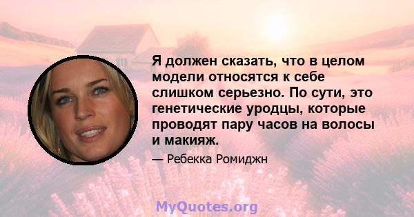 Я должен сказать, что в целом модели относятся к себе слишком серьезно. По сути, это генетические уродцы, которые проводят пару часов на волосы и макияж.