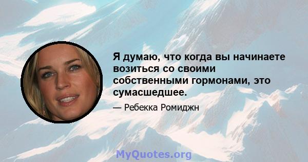 Я думаю, что когда вы начинаете возиться со своими собственными гормонами, это сумасшедшее.