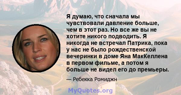 Я думаю, что сначала мы чувствовали давление больше, чем в этот раз. Но все же вы не хотите никого подводить. Я никогда не встречал Патрика, пока у нас не было рождественской вечеринки в доме Яна МакКеллена в первом