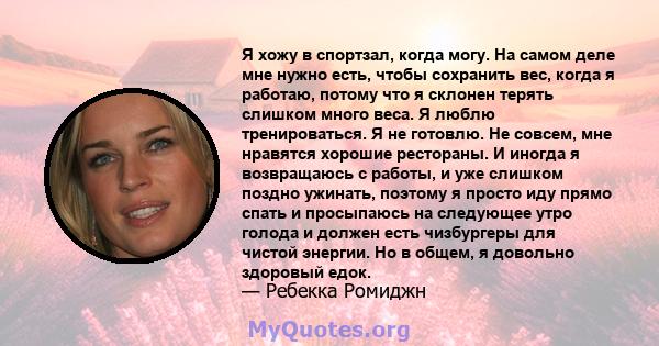 Я хожу в спортзал, когда могу. На самом деле мне нужно есть, чтобы сохранить вес, когда я работаю, потому что я склонен терять слишком много веса. Я люблю тренироваться. Я не готовлю. Не совсем, мне нравятся хорошие