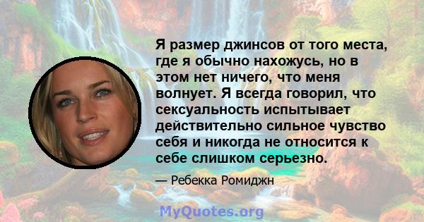 Я размер джинсов от того места, где я обычно нахожусь, но в этом нет ничего, что меня волнует. Я всегда говорил, что сексуальность испытывает действительно сильное чувство себя и никогда не относится к себе слишком