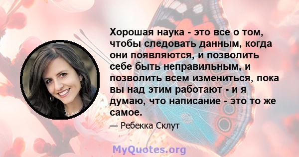 Хорошая наука - это все о том, чтобы следовать данным, когда они появляются, и позволить себе быть неправильным, и позволить всем измениться, пока вы над этим работают - и я думаю, что написание - это то же самое.