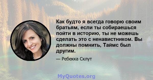 Как будто я всегда говорю своим братьям, если ты собираешься пойти в историю, ты не можешь сделать это с ненавистником. Вы должны помнить, Таймс был другим.