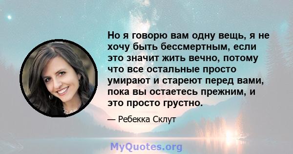 Но я говорю вам одну вещь, я не хочу быть бессмертным, если это значит жить вечно, потому что все остальные просто умирают и стареют перед вами, пока вы остаетесь прежним, и это просто грустно.