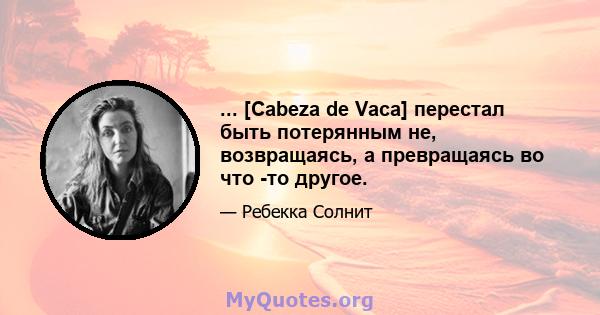 ... [Cabeza de Vaca] перестал быть потерянным не, возвращаясь, а превращаясь во что -то другое.