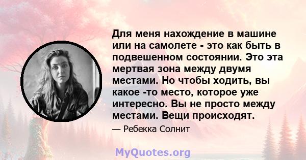 Для меня нахождение в машине или на самолете - это как быть в подвешенном состоянии. Это эта мертвая зона между двумя местами. Но чтобы ходить, вы какое -то место, которое уже интересно. Вы не просто между местами. Вещи 