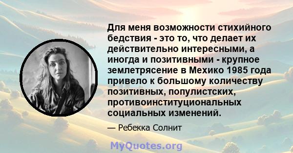 Для меня возможности стихийного бедствия - это то, что делает их действительно интересными, а иногда и позитивными - крупное землетрясение в Мехико 1985 года привело к большому количеству позитивных, популистских,