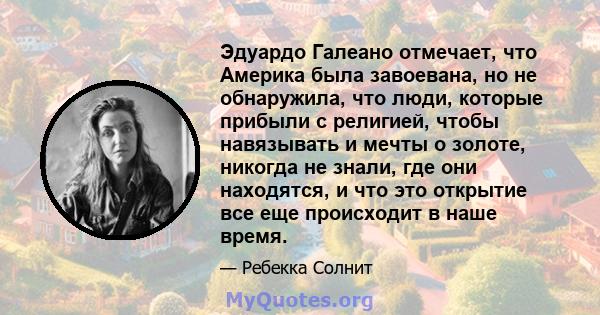 Эдуардо Галеано отмечает, что Америка была завоевана, но не обнаружила, что люди, которые прибыли с религией, чтобы навязывать и мечты о золоте, никогда не знали, где они находятся, и что это открытие все еще происходит 