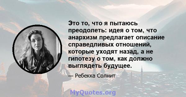 Это то, что я пытаюсь преодолеть: идея о том, что анархизм предлагает описание справедливых отношений, которые уходят назад, а не гипотезу о том, как должно выглядеть будущее.