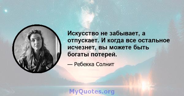 Искусство не забывает, а отпускает. И когда все остальное исчезнет, ​​вы можете быть богаты потерей.