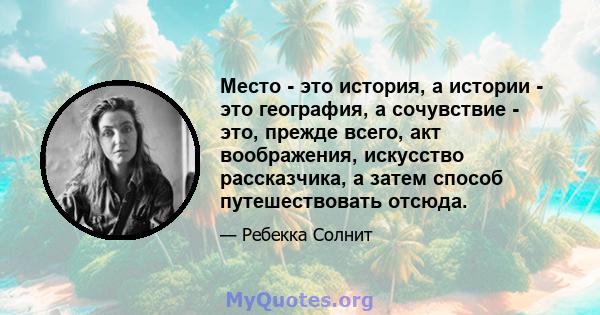 Место - это история, а истории - это география, а сочувствие - это, прежде всего, акт воображения, искусство рассказчика, а затем способ путешествовать отсюда.