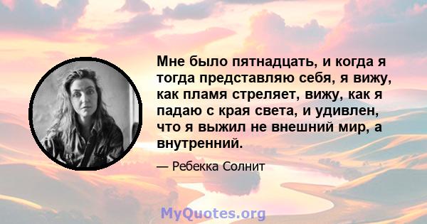 Мне было пятнадцать, и когда я тогда представляю себя, я вижу, как пламя стреляет, вижу, как я падаю с края света, и удивлен, что я выжил не внешний мир, а внутренний.