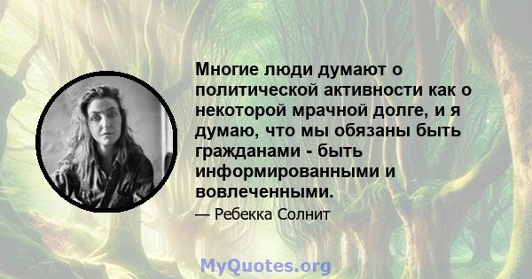 Многие люди думают о политической активности как о некоторой мрачной долге, и я думаю, что мы обязаны быть гражданами - быть информированными и вовлеченными.