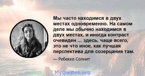 Мы часто находимся в двух местах одновременно. На самом деле мы обычно находимся в двух местах, и иногда контраст очевиден ... здесь, чаще всего, это не что иное, как лучшая перспектива для созерцания там.