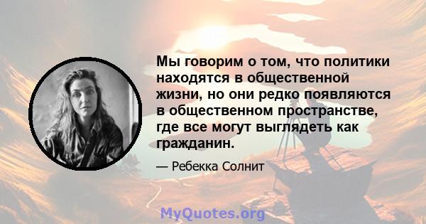 Мы говорим о том, что политики находятся в общественной жизни, но они редко появляются в общественном пространстве, где все могут выглядеть как гражданин.