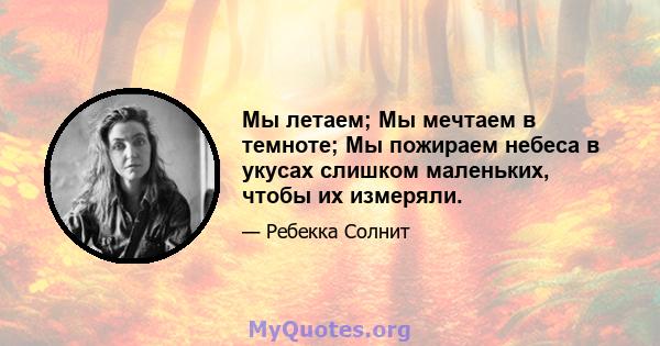 Мы летаем; Мы мечтаем в темноте; Мы пожираем небеса в укусах слишком маленьких, чтобы их измеряли.