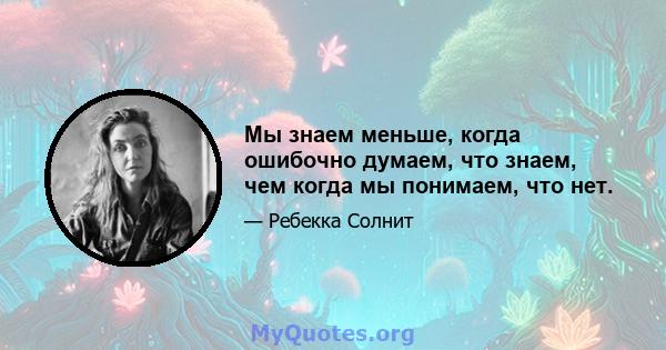 Мы знаем меньше, когда ошибочно думаем, что знаем, чем когда мы понимаем, что нет.