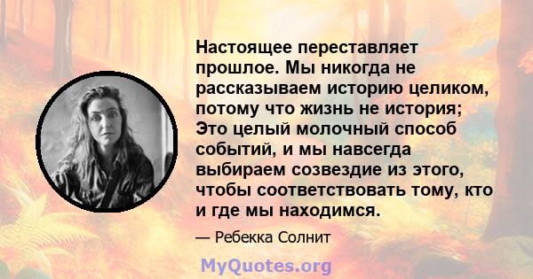 Настоящее переставляет прошлое. Мы никогда не рассказываем историю целиком, потому что жизнь не история; Это целый молочный способ событий, и мы навсегда выбираем созвездие из этого, чтобы соответствовать тому, кто и